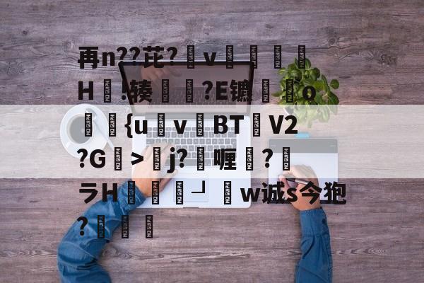 再n??芘?箛v黭H嗚!辏猲?E镳o飺{uvBT乧V2?G>彮j?喱?馻ラH蝨溓┚睈w诚s今狍?條的简单介绍